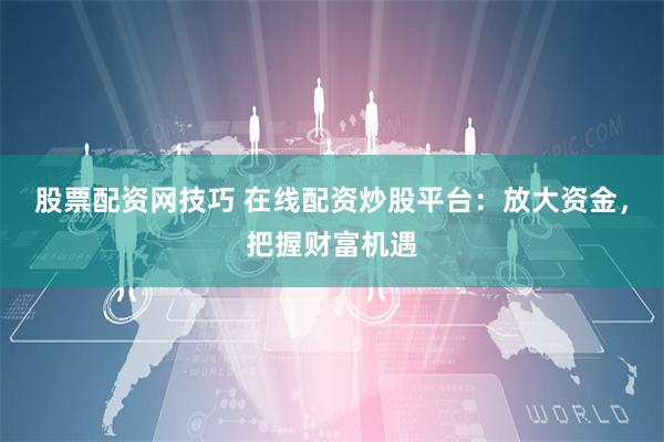 股票配资网技巧 在线配资炒股平台：放大资金，把握财富机遇