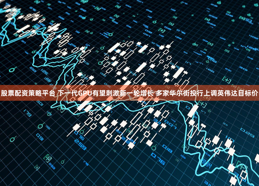 股票配资策略平台 下一代GPU有望刺激新一轮增长 多家华尔街投行上调英伟达目标价