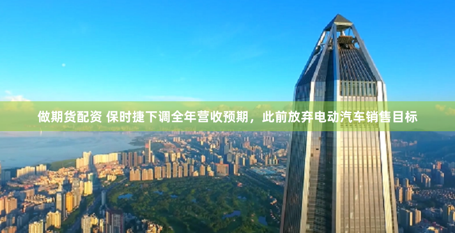做期货配资 保时捷下调全年营收预期，此前放弃电动汽车销售目标