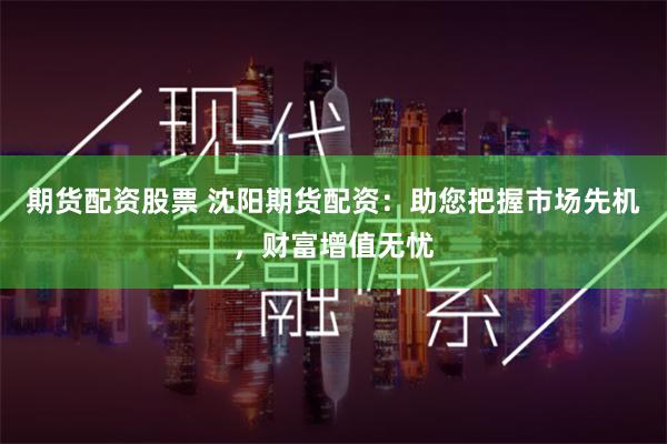 期货配资股票 沈阳期货配资：助您把握市场先机，财富增值无忧