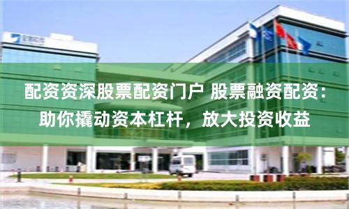 配资资深股票配资门户 股票融资配资：助你撬动资本杠杆，放大投资收益