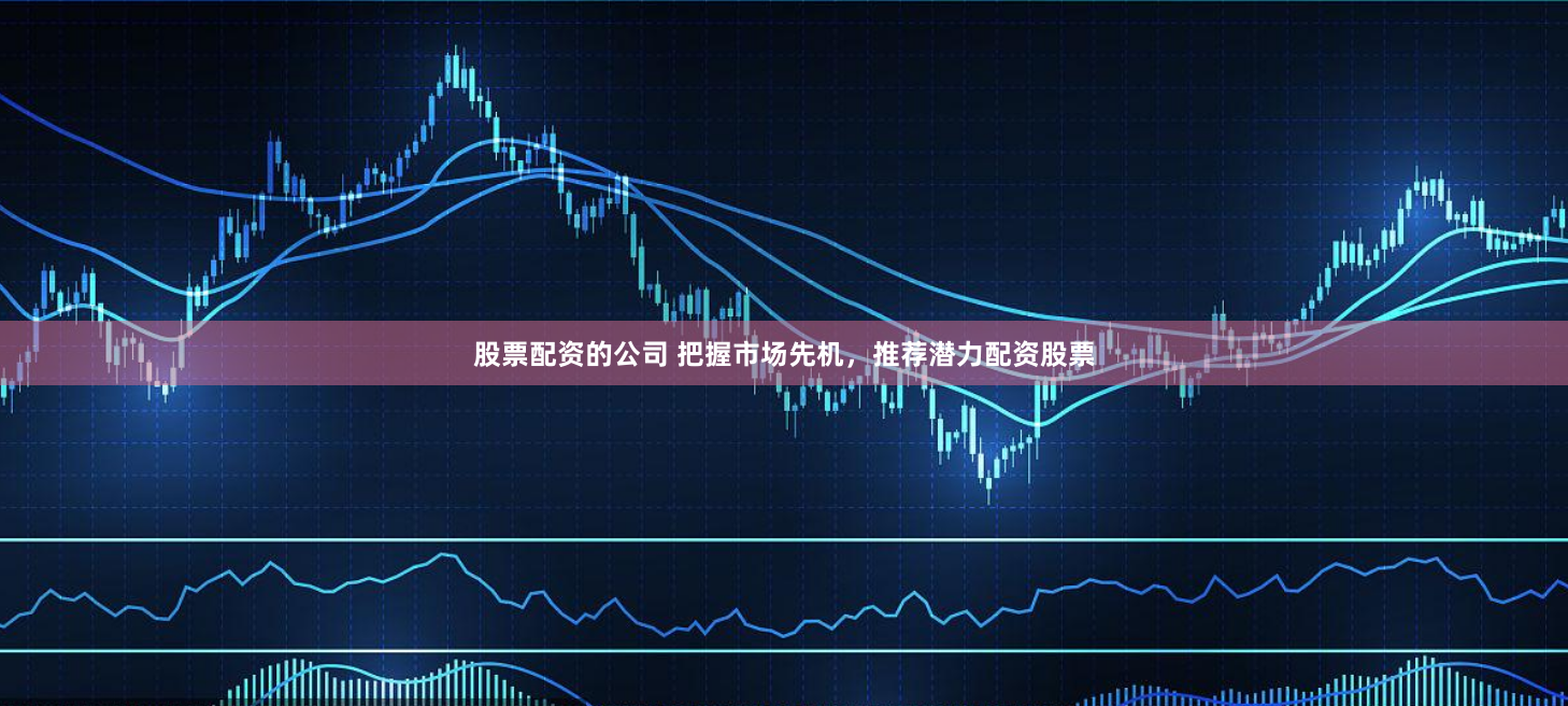 股票配资的公司 把握市场先机，推荐潜力配资股票