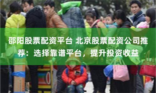 邵阳股票配资平台 北京股票配资公司推荐：选择靠谱平台，提升投资收益