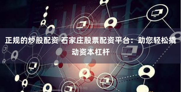 正规的炒股配资 石家庄股票配资平台：助您轻松撬动资本杠杆