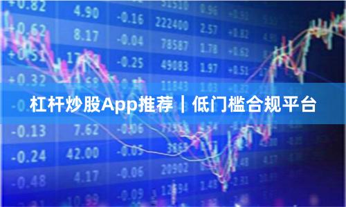 杠杆炒股App推荐｜低门槛合规平台